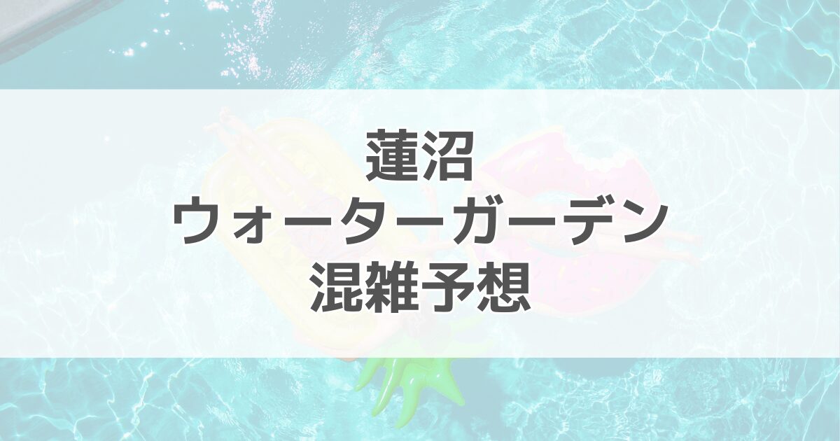 蓮沼ウォーターガーデンの混雑予想2024！何時に行くのがいい？